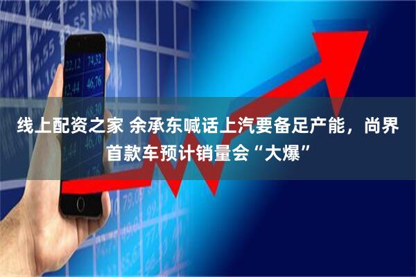 线上配资之家 余承东喊话上汽要备足产能，尚界首款车预计销量会“大爆”