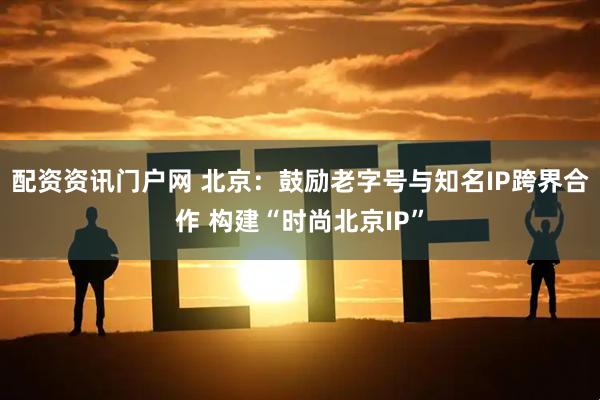 配资资讯门户网 北京：鼓励老字号与知名IP跨界合作 构建“时尚北京IP”
