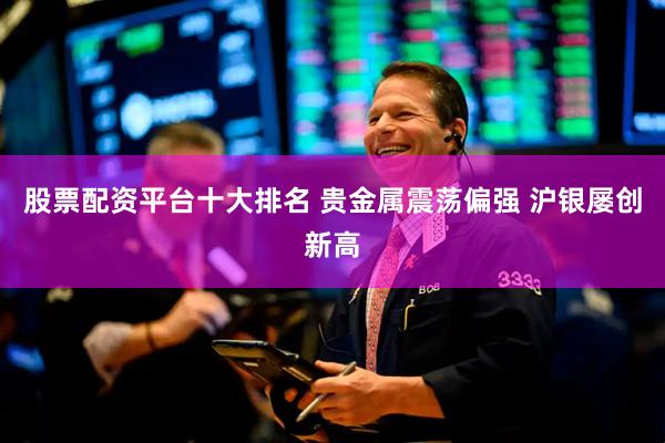 股票配资平台十大排名 贵金属震荡偏强 沪银屡创新高
