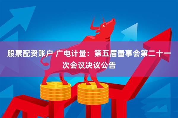 股票配资账户 广电计量：第五届董事会第二十一次会议决议公告