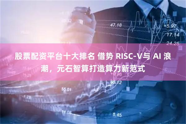 股票配资平台十大排名 借势 RISC-V与 AI 浪潮，元石智算打造算力新范式