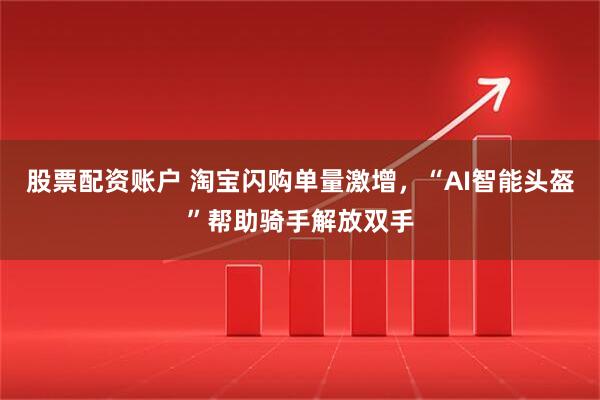 股票配资账户 淘宝闪购单量激增，“AI智能头盔”帮助骑手解放双手