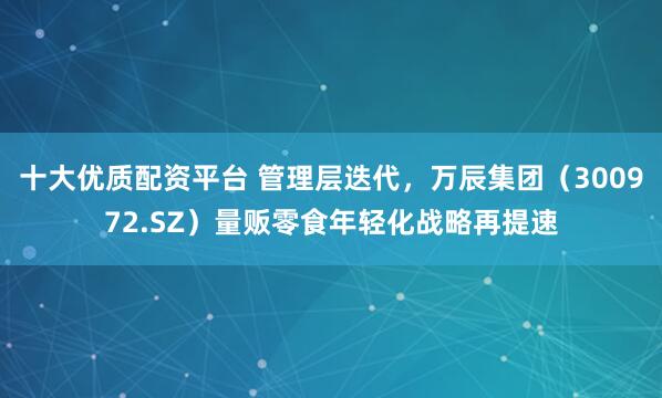 十大优质配资平台 管理层迭代，万辰集团（300972.SZ）量贩零食年轻化战略再提速