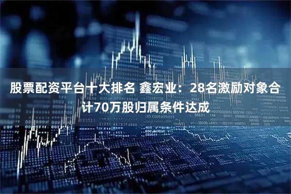 股票配资平台十大排名 鑫宏业：28名激励对象合计70万股归属条件达成