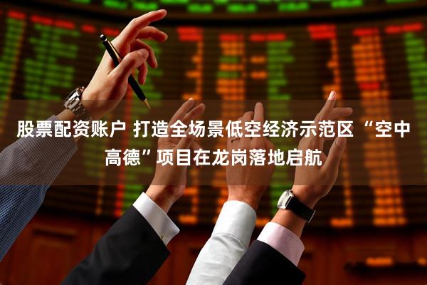 股票配资账户 打造全场景低空经济示范区 “空中高德”项目在龙岗落地启航