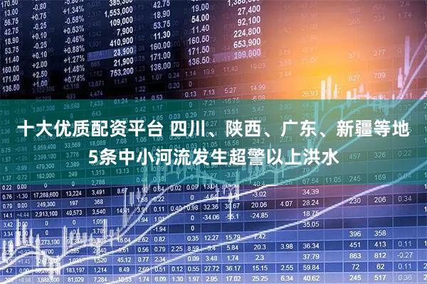 十大优质配资平台 四川、陕西、广东、新疆等地5条中小河流发生超警以上洪水
