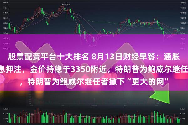 股票配资平台十大排名 8月13日财经早餐：通胀数据提振美联储降息押注，金价持稳于3350附近，特朗普为鲍威尔继任者撒下“更大的网”