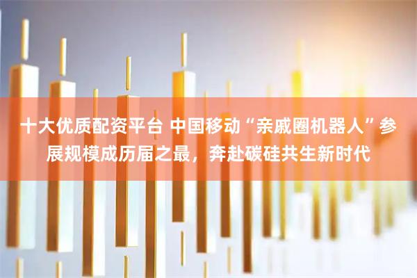 十大优质配资平台 中国移动“亲戚圈机器人”参展规模成历届之最，奔赴碳硅共生新时代